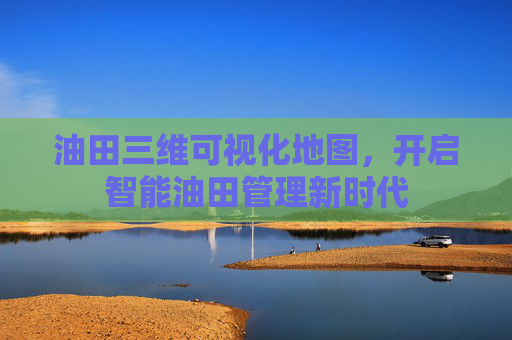 油田三维可视化地图，开启智能油田管理新时代